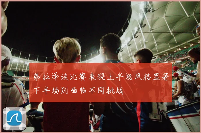 弗拉泽谈比赛表现上半场风格显著下半场则面临不同挑战