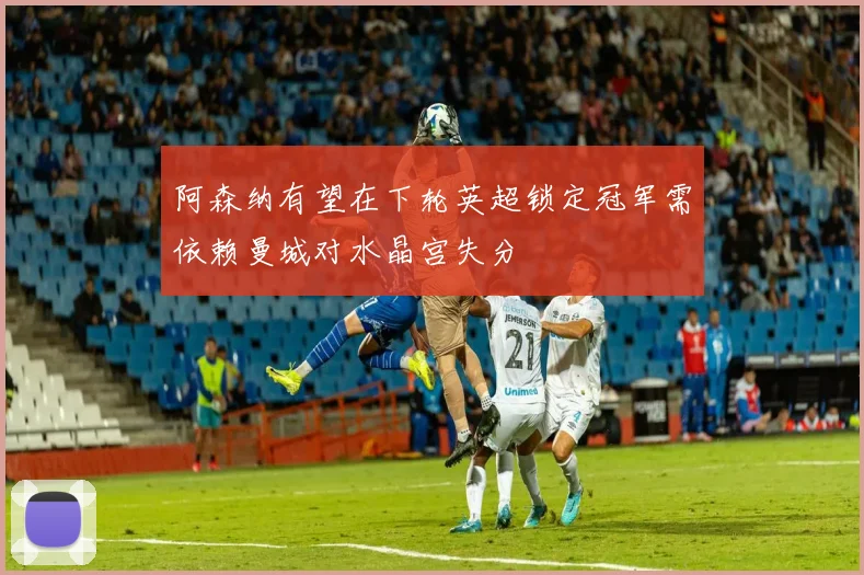 阿森纳有望在下轮英超锁定冠军需依赖曼城对水晶宫失分
