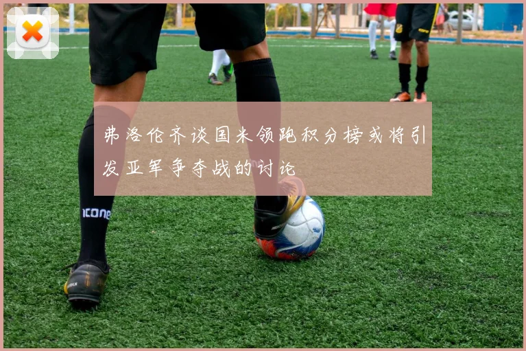 弗洛伦齐谈国米领跑积分榜或将引发亚军争夺战的讨论
