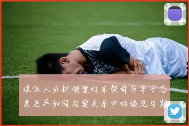 媒体人分析湖蜜对东契奇与华子态度差异如同恋爱关系中的偏见与期待