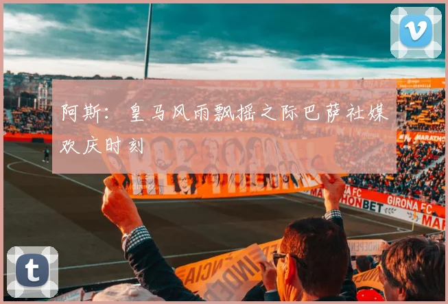 阿斯：皇马风雨飘摇之际巴萨社媒欢庆时刻
