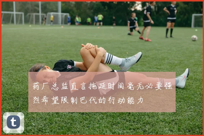 药厂总监直言拖延时间毫无必要强烈希望限制巴代的行动能力