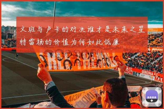 文班与卢卡的对决谁才是未来之星特雷杨的价值为何如此低廉