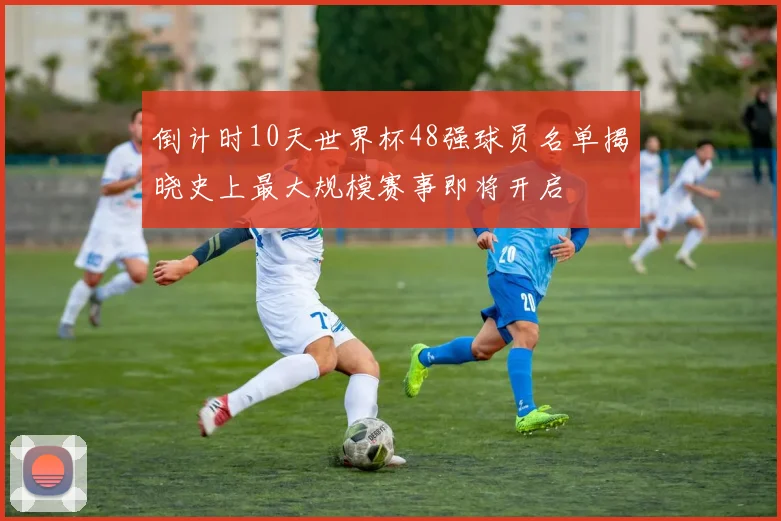 倒计时10天世界杯48强球员名单揭晓史上最大规模赛事即将开启