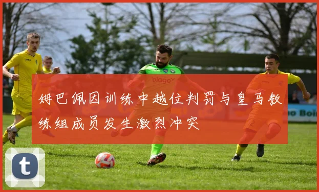 姆巴佩因训练中越位判罚与皇马教练组成员发生激烈冲突
