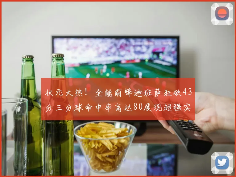 状元大热！全能前锋迪班萨狂砍43分三分球命中率高达80展现超强实力