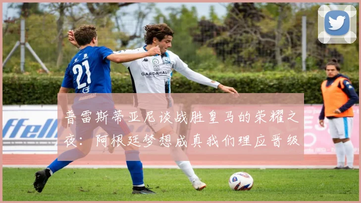普雷斯蒂亚尼谈战胜皇马的荣耀之夜：阿根廷梦想成真我们理应晋级